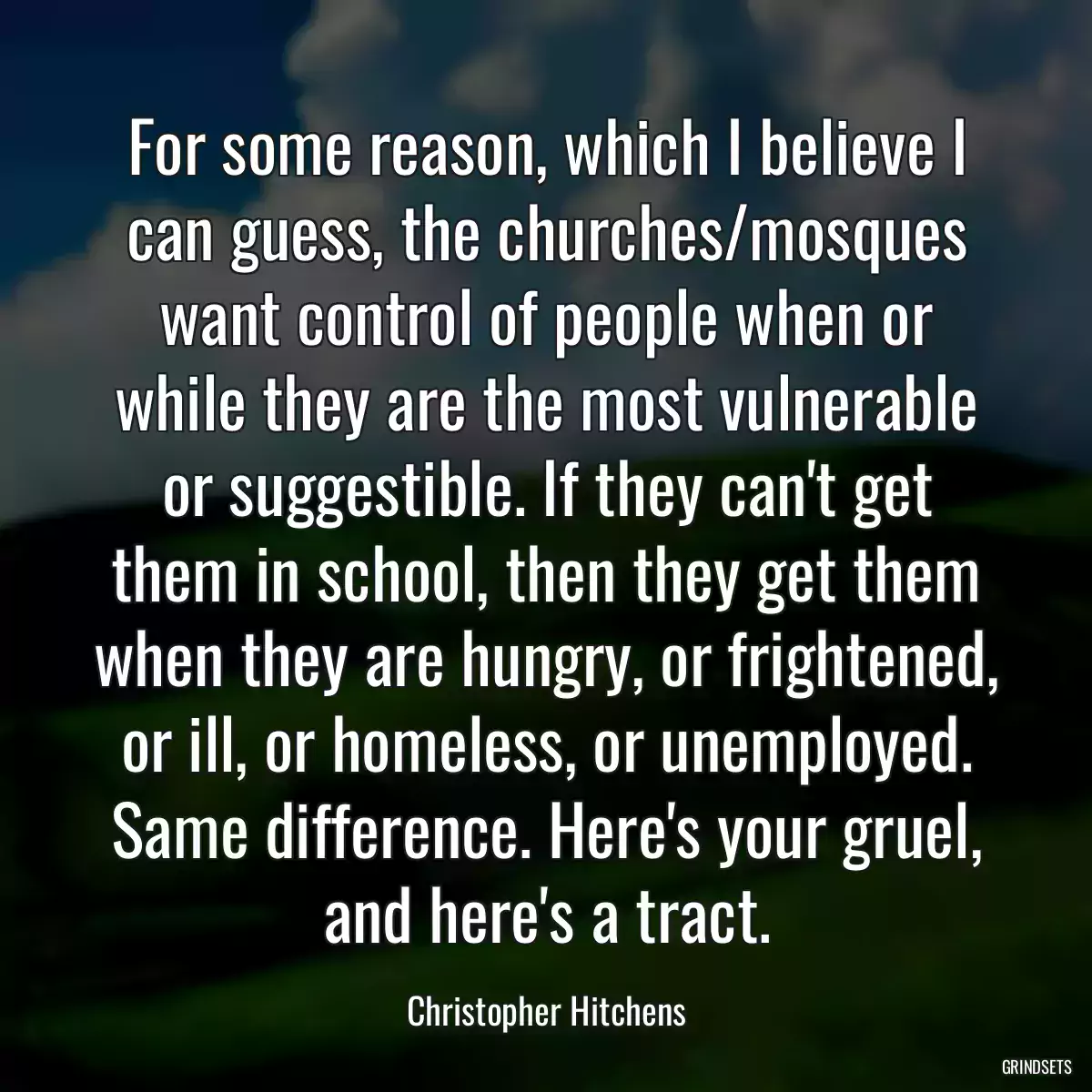 For some reason, which I believe I can guess, the churches/mosques want control of people when or while they are the most vulnerable or suggestible. If they can\'t get them in school, then they get them when they are hungry, or frightened, or ill, or homeless, or unemployed. Same difference. Here\'s your gruel, and here\'s a tract.