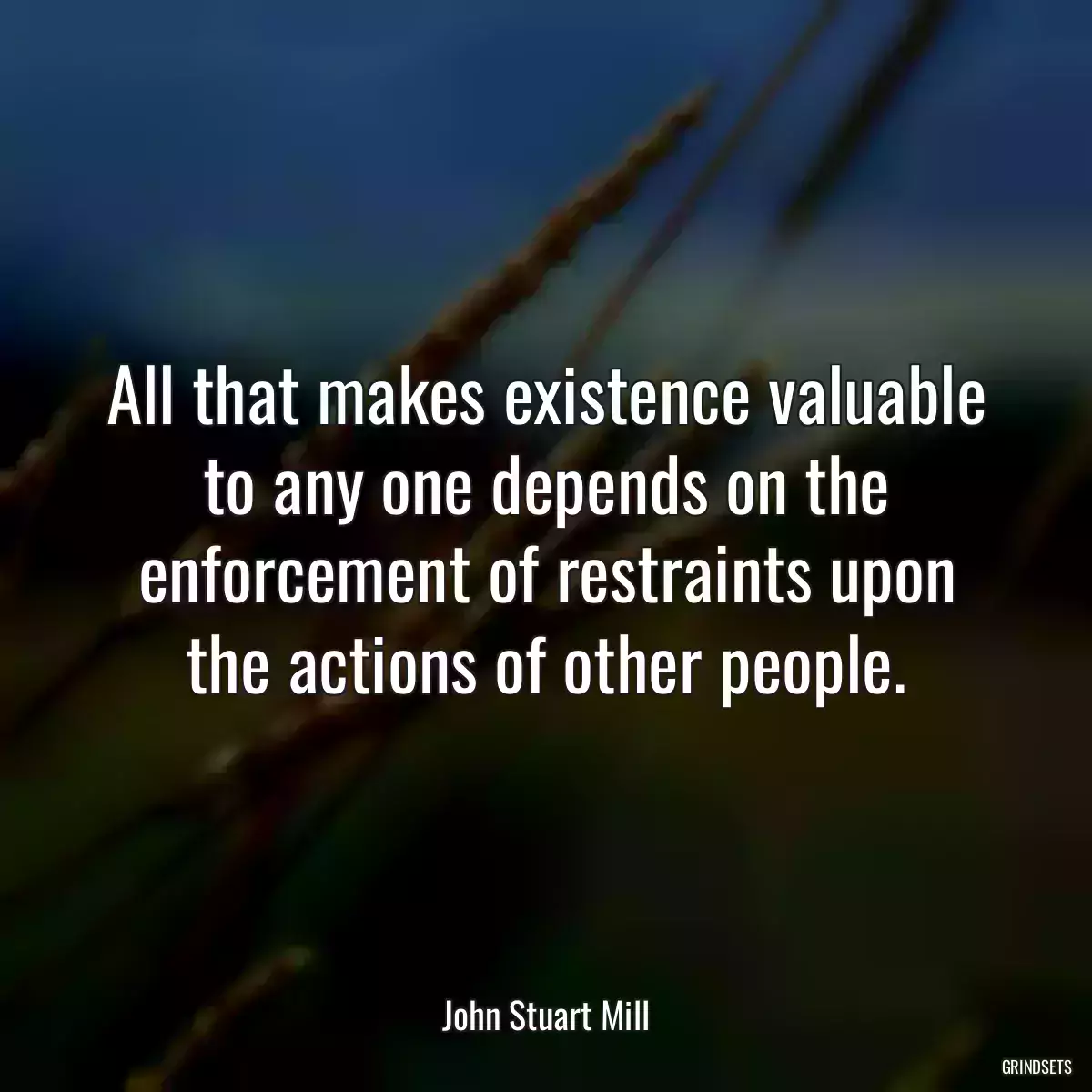 All that makes existence valuable to any one depends on the enforcement of restraints upon the actions of other people.