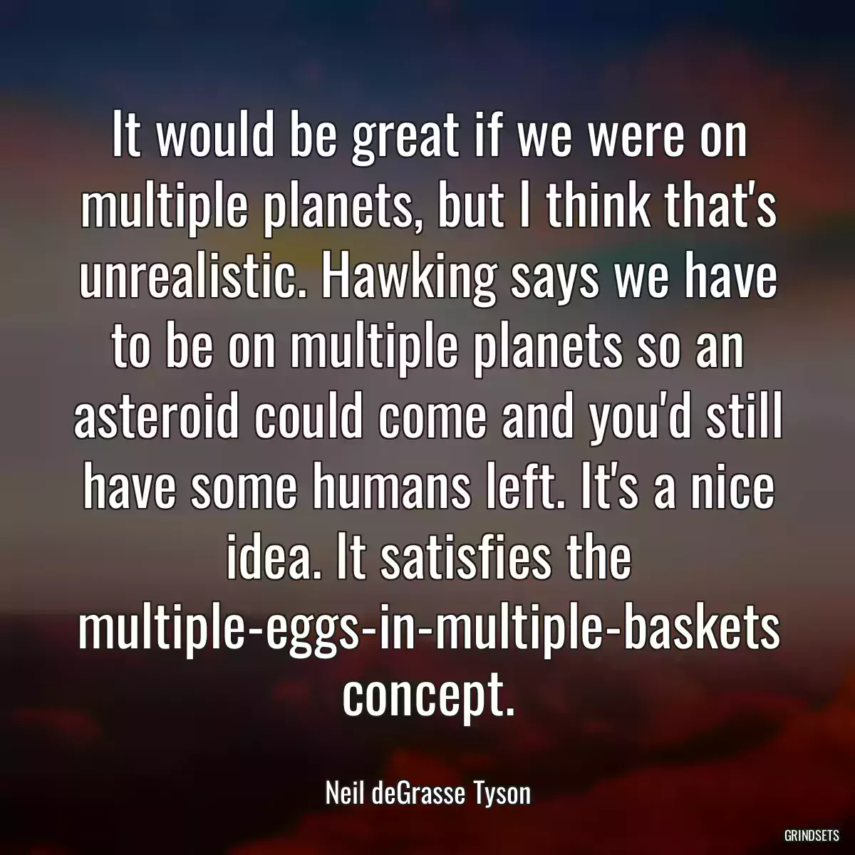 It would be great if we were on multiple planets, but I think that\'s unrealistic. Hawking says we have to be on multiple planets so an asteroid could come and you\'d still have some humans left. It\'s a nice idea. It satisfies the multiple-eggs-in-multiple-baskets concept.