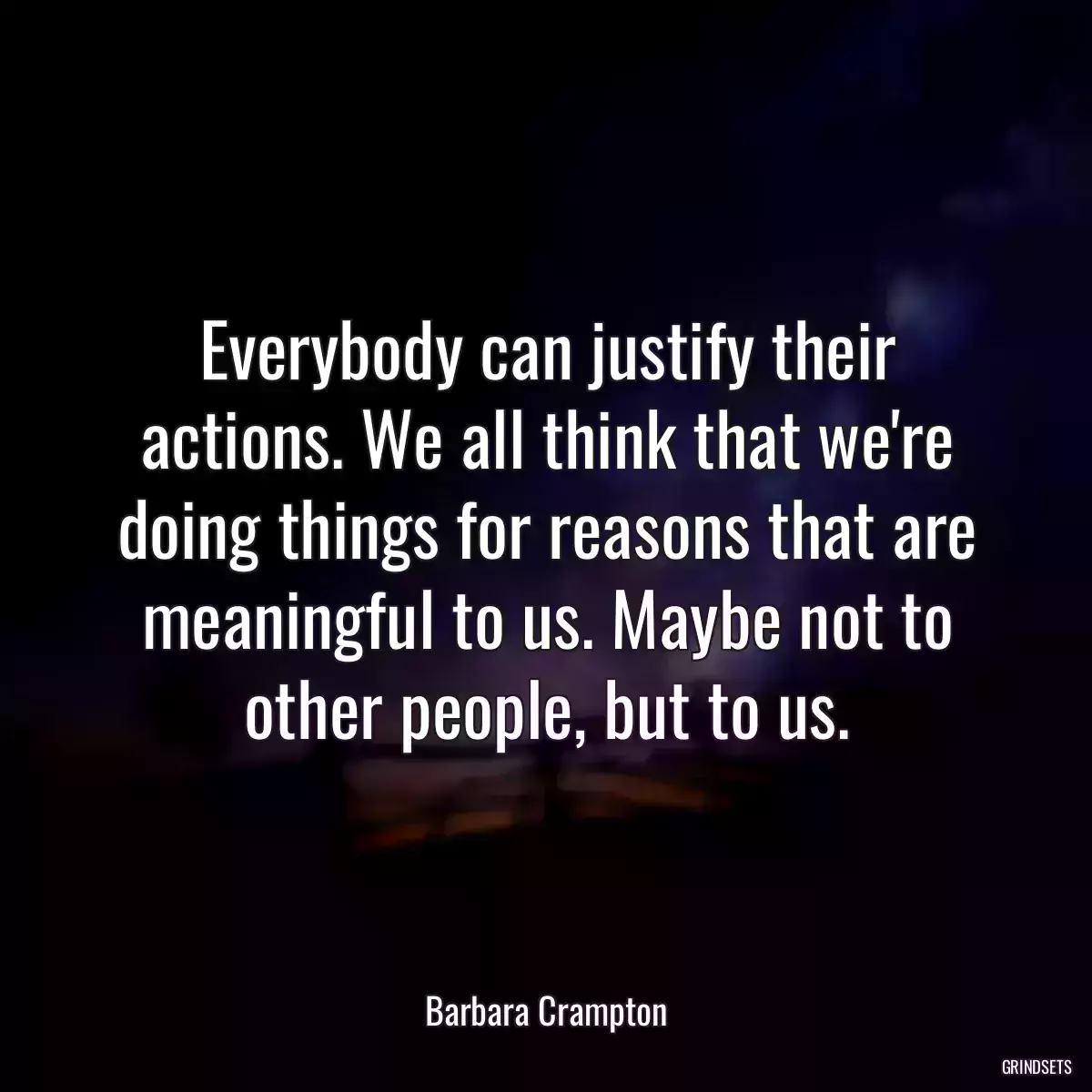 Everybody can justify their actions. We all think that we\'re doing things for reasons that are meaningful to us. Maybe not to other people, but to us.