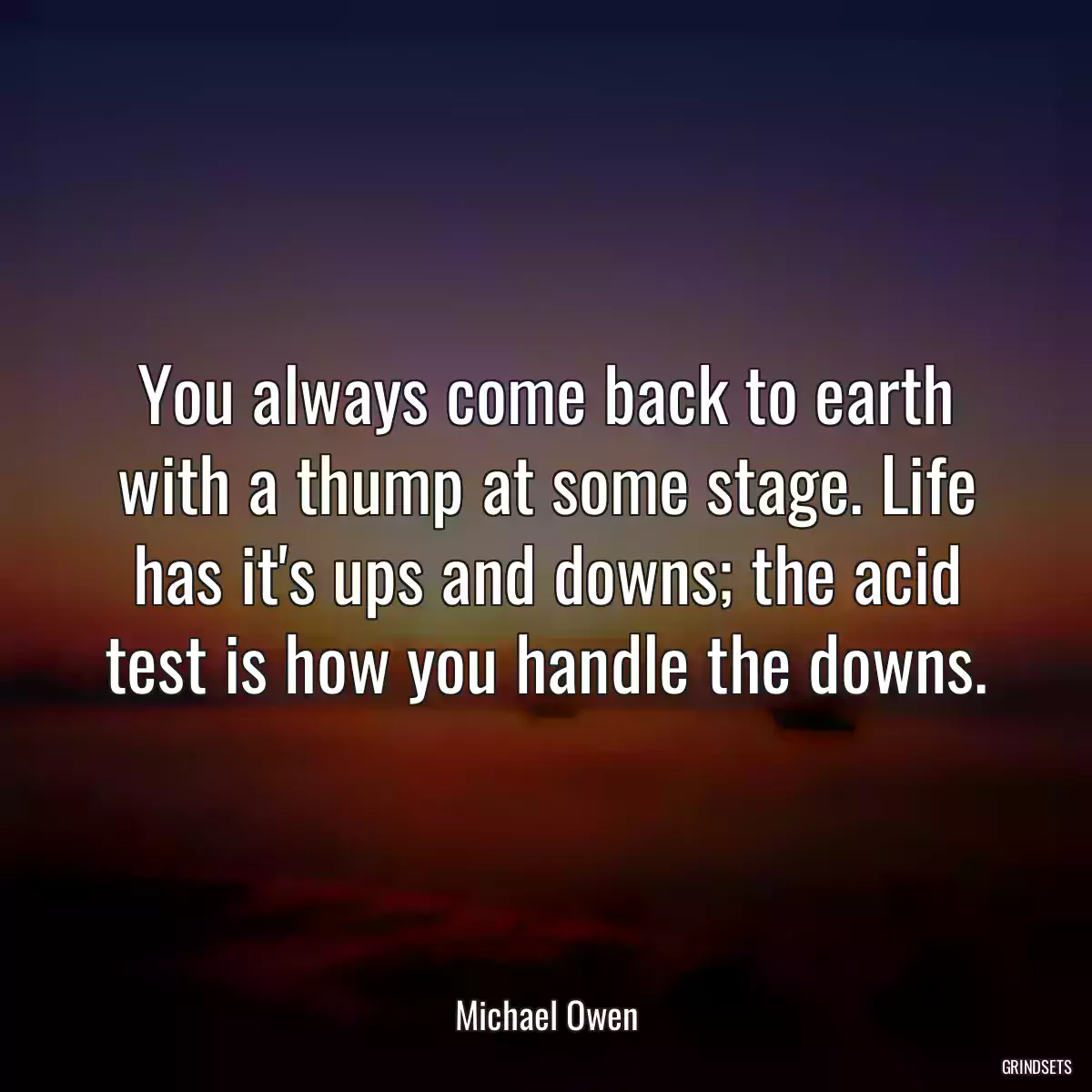 You always come back to earth with a thump at some stage. Life has it\'s ups and downs; the acid test is how you handle the downs.