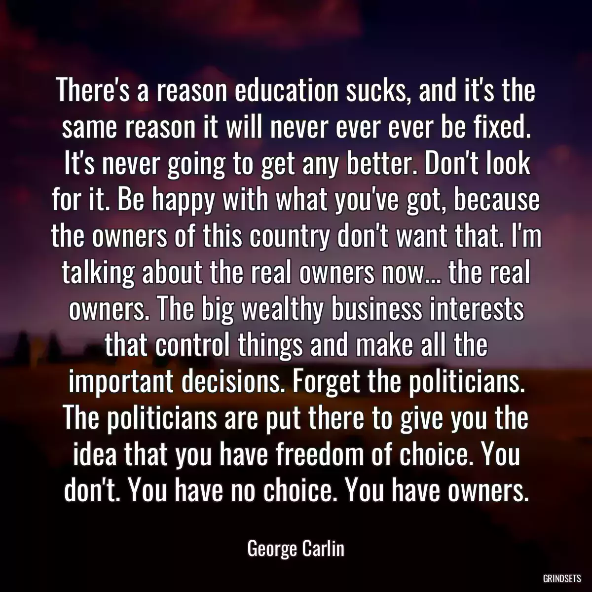 There\'s a reason education sucks, and it\'s the same reason it will never ever ever be fixed. It\'s never going to get any better. Don\'t look for it. Be happy with what you\'ve got, because the owners of this country don\'t want that. I\'m talking about the real owners now... the real owners. The big wealthy business interests that control things and make all the important decisions. Forget the politicians. The politicians are put there to give you the idea that you have freedom of choice. You don\'t. You have no choice. You have owners.