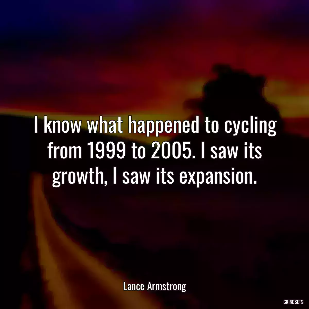 I know what happened to cycling from 1999 to 2005. I saw its growth, I saw its expansion.