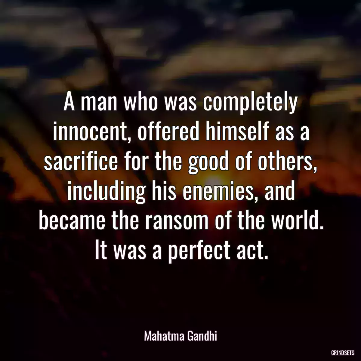 A man who was completely innocent, offered himself as a sacrifice for the good of others, including his enemies, and became the ransom of the world. It was a perfect act.