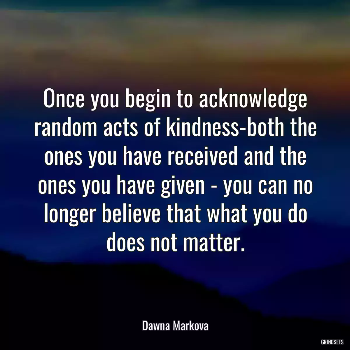 Once you begin to acknowledge random acts of kindness-both the ones you have received and the ones you have given - you can no longer believe that what you do does not matter.