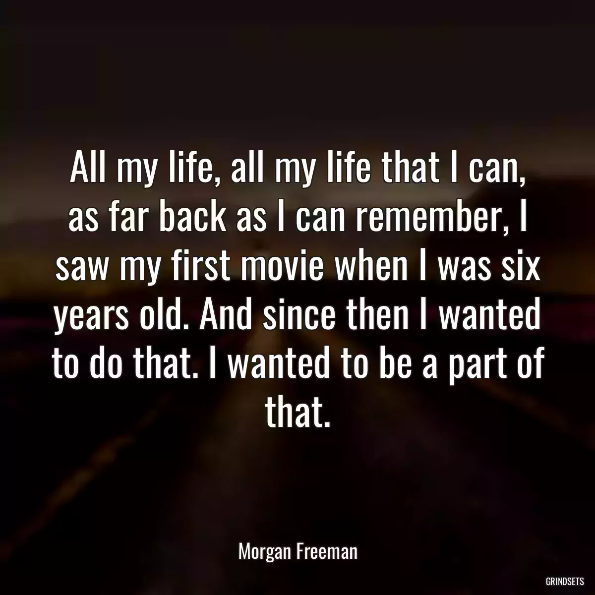 All my life, all my life that I can, as far back as I can remember, I saw my first movie when I was six years old. And since then I wanted to do that. I wanted to be a part of that.