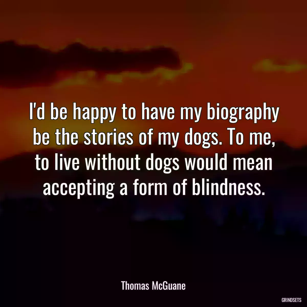 I\'d be happy to have my biography be the stories of my dogs. To me, to live without dogs would mean accepting a form of blindness.