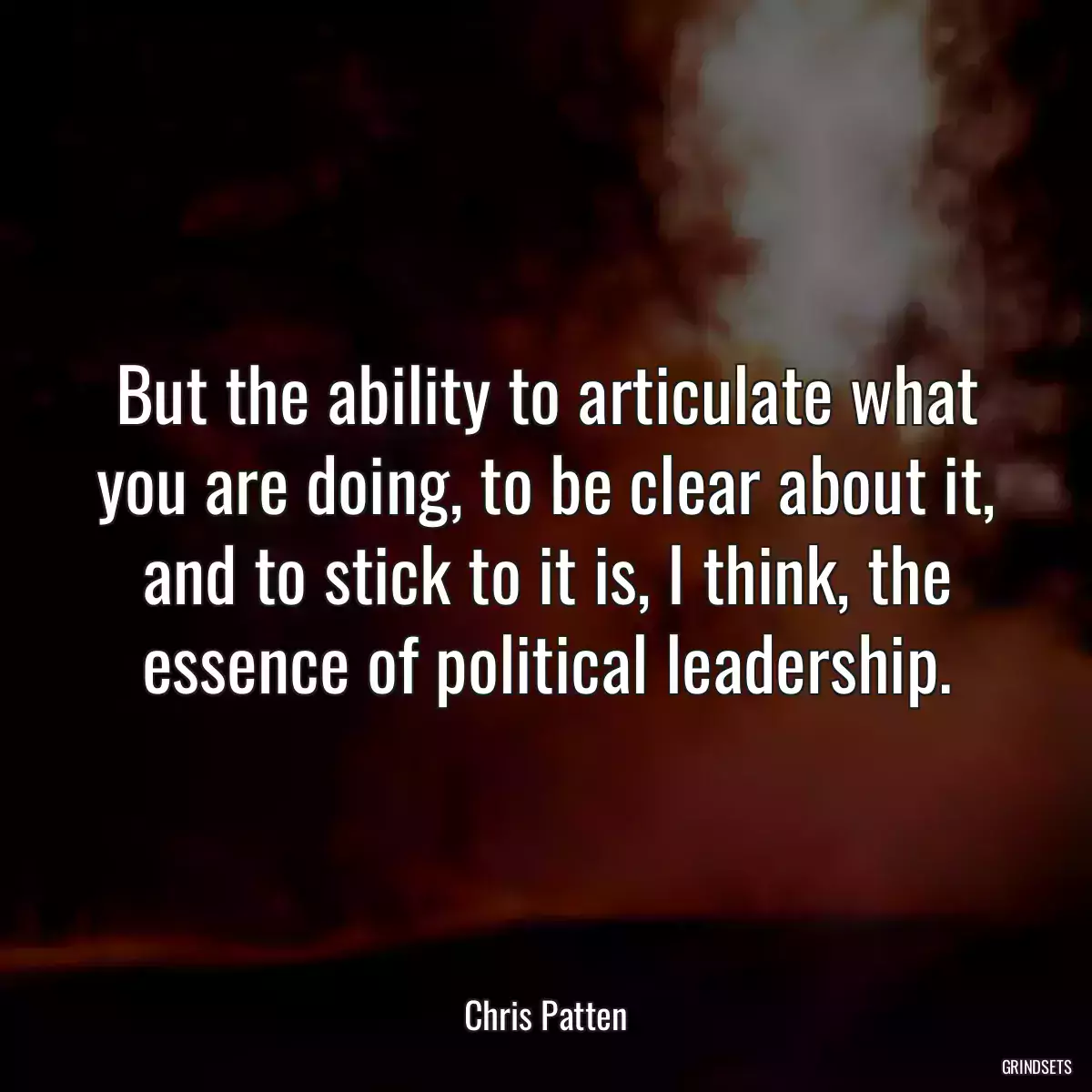 But the ability to articulate what you are doing, to be clear about it, and to stick to it is, I think, the essence of political leadership.