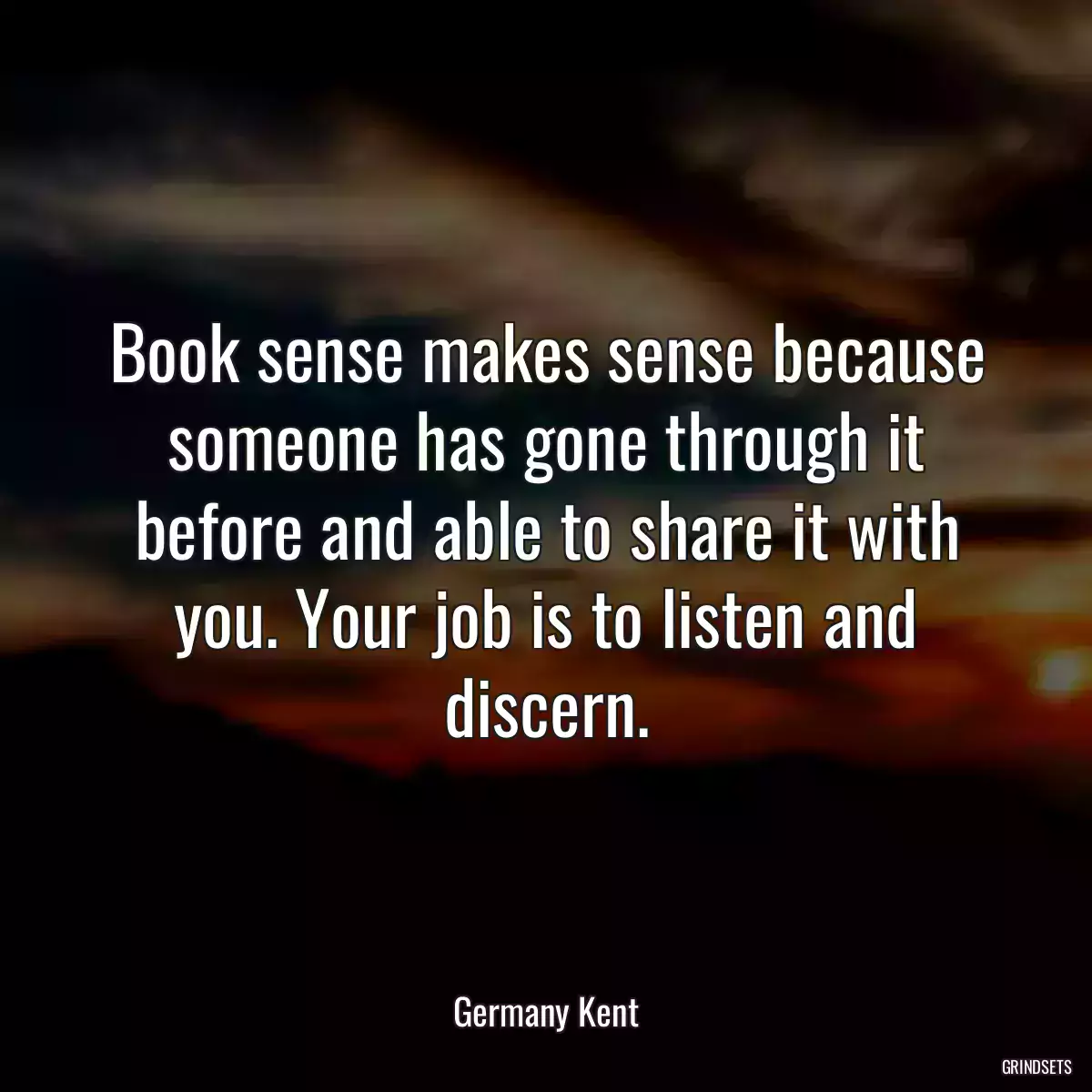 Book sense makes sense because someone has gone through it before and able to share it with you. Your job is to listen and discern.