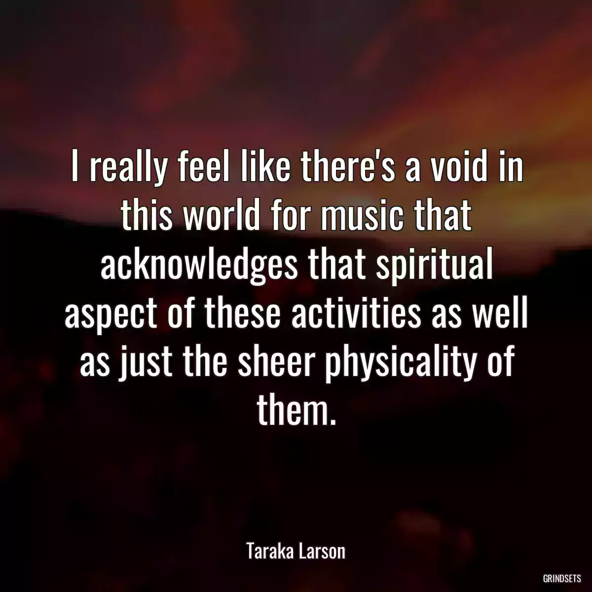 I really feel like there\'s a void in this world for music that acknowledges that spiritual aspect of these activities as well as just the sheer physicality of them.