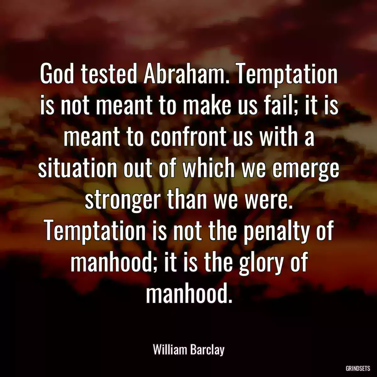 God tested Abraham. Temptation is not meant to make us fail; it is meant to confront us with a situation out of which we emerge stronger than we were. Temptation is not the penalty of manhood; it is the glory of manhood.