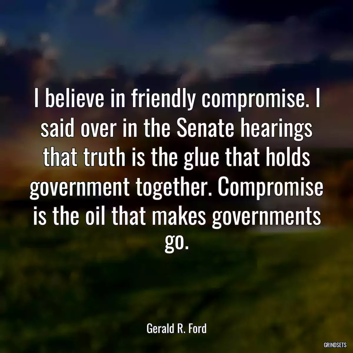 I believe in friendly compromise. I said over in the Senate hearings that truth is the glue that holds government together. Compromise is the oil that makes governments go.