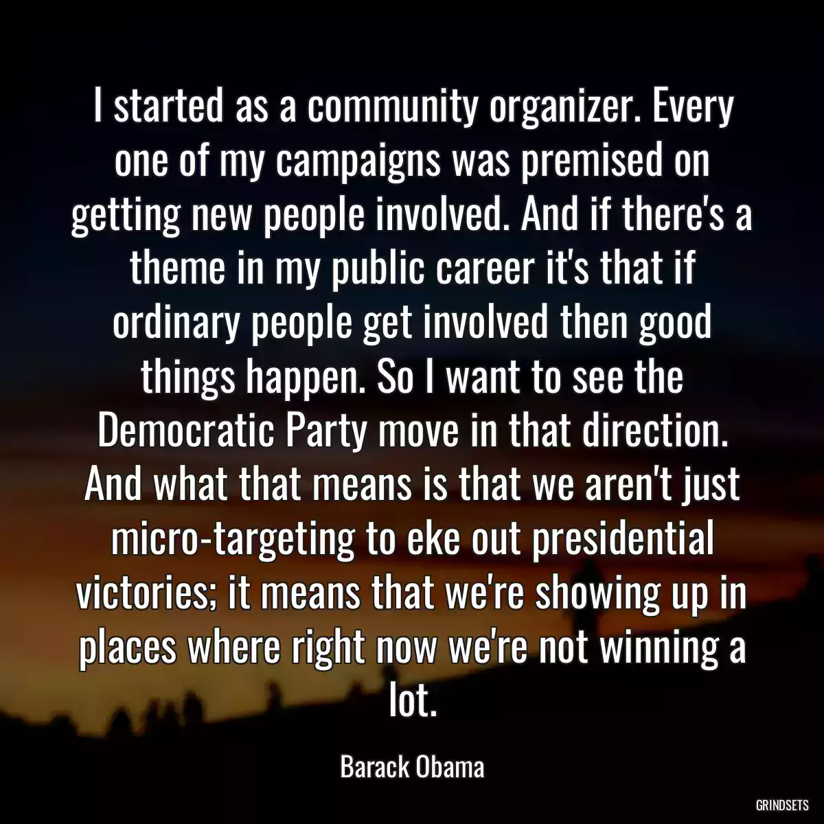 I started as a community organizer. Every one of my campaigns was premised on getting new people involved. And if there\'s a theme in my public career it\'s that if ordinary people get involved then good things happen. So I want to see the Democratic Party move in that direction. And what that means is that we aren\'t just micro-targeting to eke out presidential victories; it means that we\'re showing up in places where right now we\'re not winning a lot.