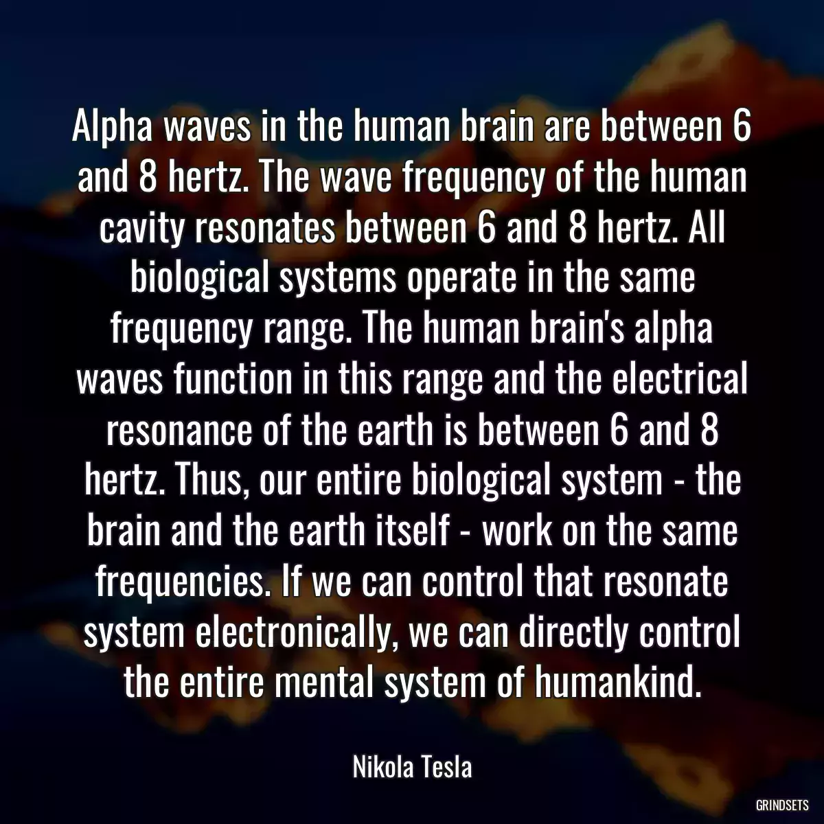 Alpha waves in the human brain are between 6 and 8 hertz. The wave frequency of the human cavity resonates between 6 and 8 hertz. All biological systems operate in the same frequency range. The human brain\'s alpha waves function in this range and the electrical resonance of the earth is between 6 and 8 hertz. Thus, our entire biological system - the brain and the earth itself - work on the same frequencies. If we can control that resonate system electronically, we can directly control the entire mental system of humankind.