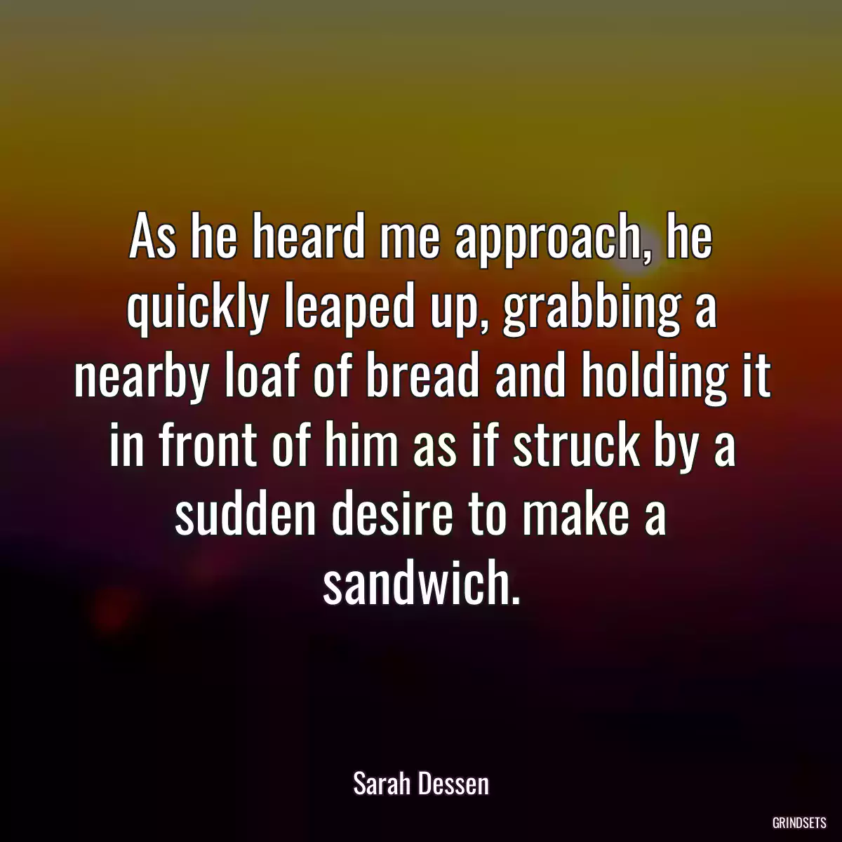 As he heard me approach, he quickly leaped up, grabbing a nearby loaf of bread and holding it in front of him as if struck by a sudden desire to make a sandwich.