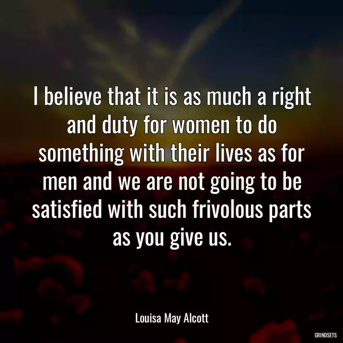 I believe that it is as much a right and duty for women to do something with their lives as for men and we are not going to be satisfied with such frivolous parts as you give us.