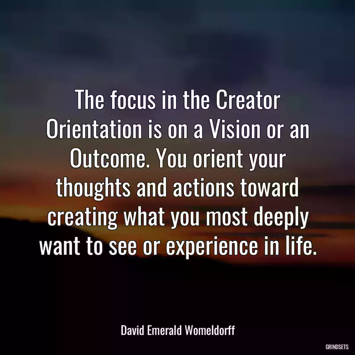 The focus in the Creator Orientation is on a Vision or an Outcome. You orient your thoughts and actions toward creating what you most deeply want to see or experience in life.