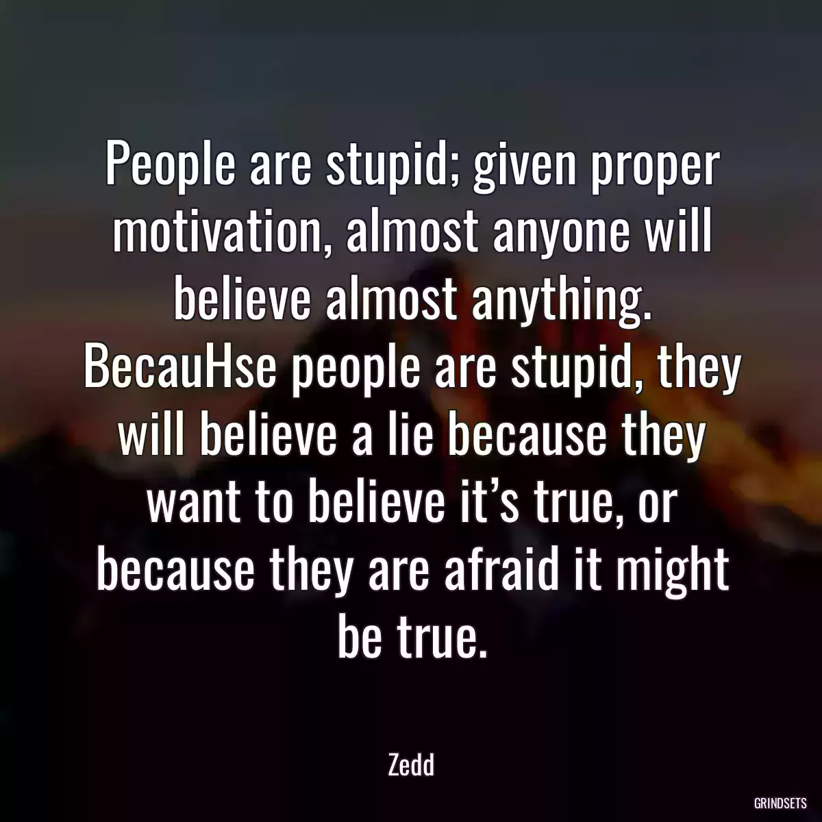 People are stupid; given proper motivation, almost anyone will believe almost anything. BecauHse people are stupid, they will believe a lie because they want to believe it’s true, or because they are afraid it might be true.