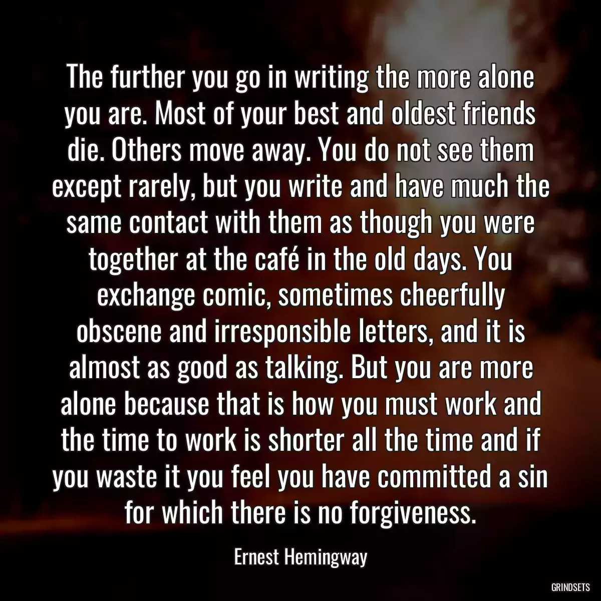 The further you go in writing the more alone you are. Most of your best and oldest friends die. Others move away. You do not see them except rarely, but you write and have much the same contact with them as though you were together at the café in the old days. You exchange comic, sometimes cheerfully obscene and irresponsible letters, and it is almost as good as talking. But you are more alone because that is how you must work and the time to work is shorter all the time and if you waste it you feel you have committed a sin for which there is no forgiveness.