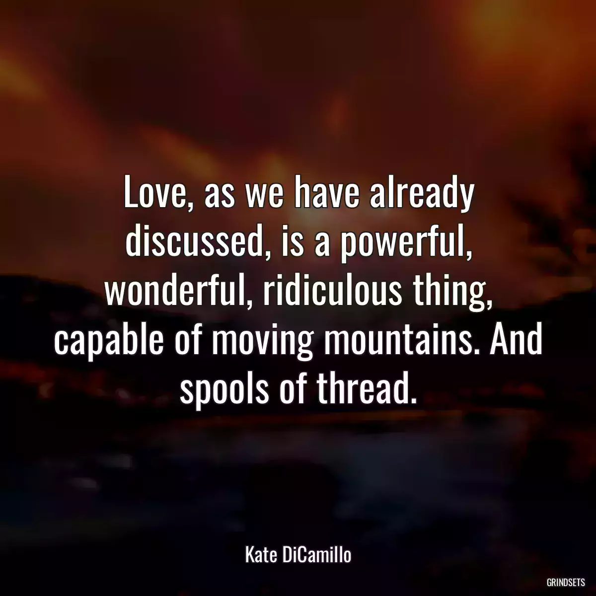 Love, as we have already discussed, is a powerful, wonderful, ridiculous thing, capable of moving mountains. And spools of thread.