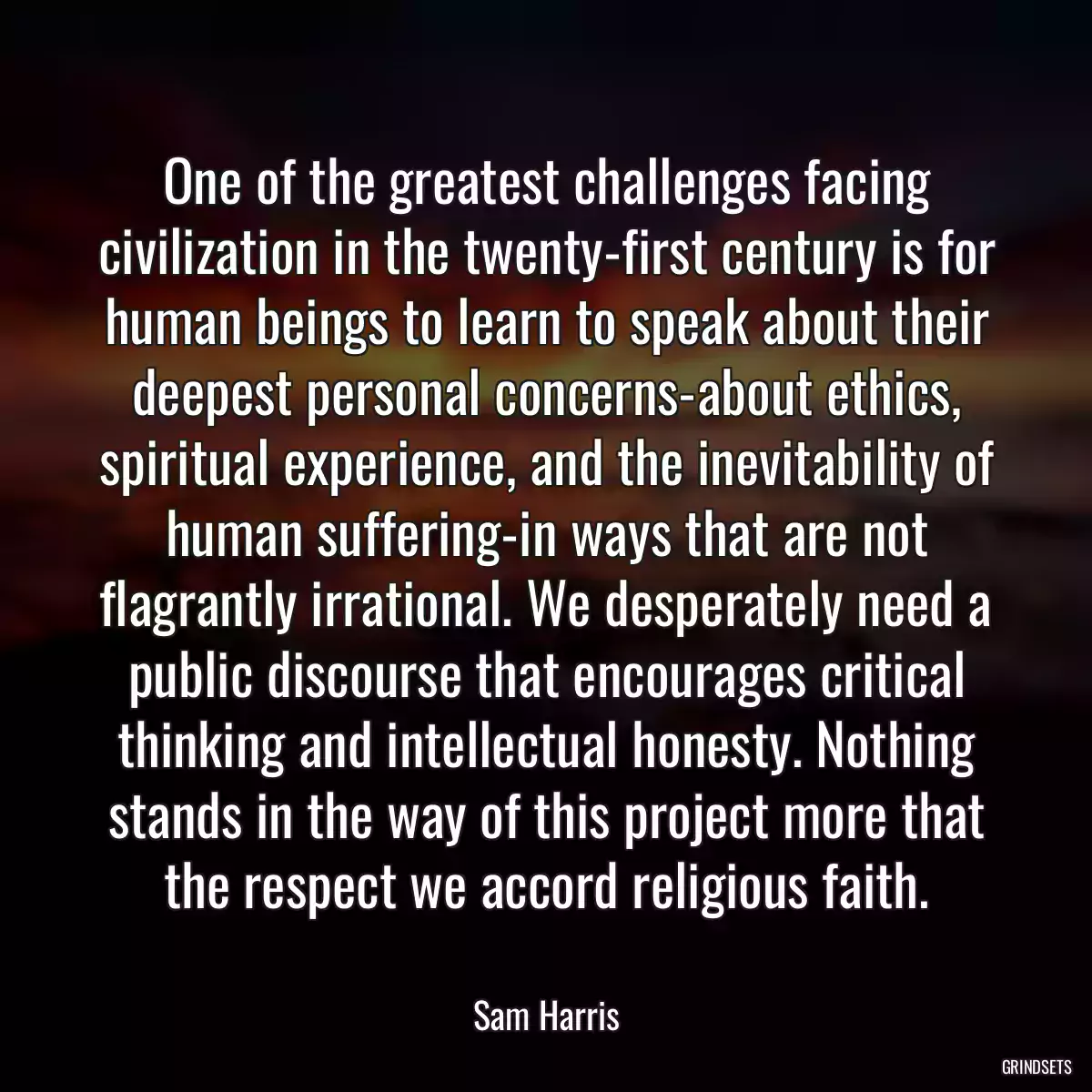 One of the greatest challenges facing civilization in the twenty-first century is for human beings to learn to speak about their deepest personal concerns-about ethics, spiritual experience, and the inevitability of human suffering-in ways that are not flagrantly irrational. We desperately need a public discourse that encourages critical thinking and intellectual honesty. Nothing stands in the way of this project more that the respect we accord religious faith.