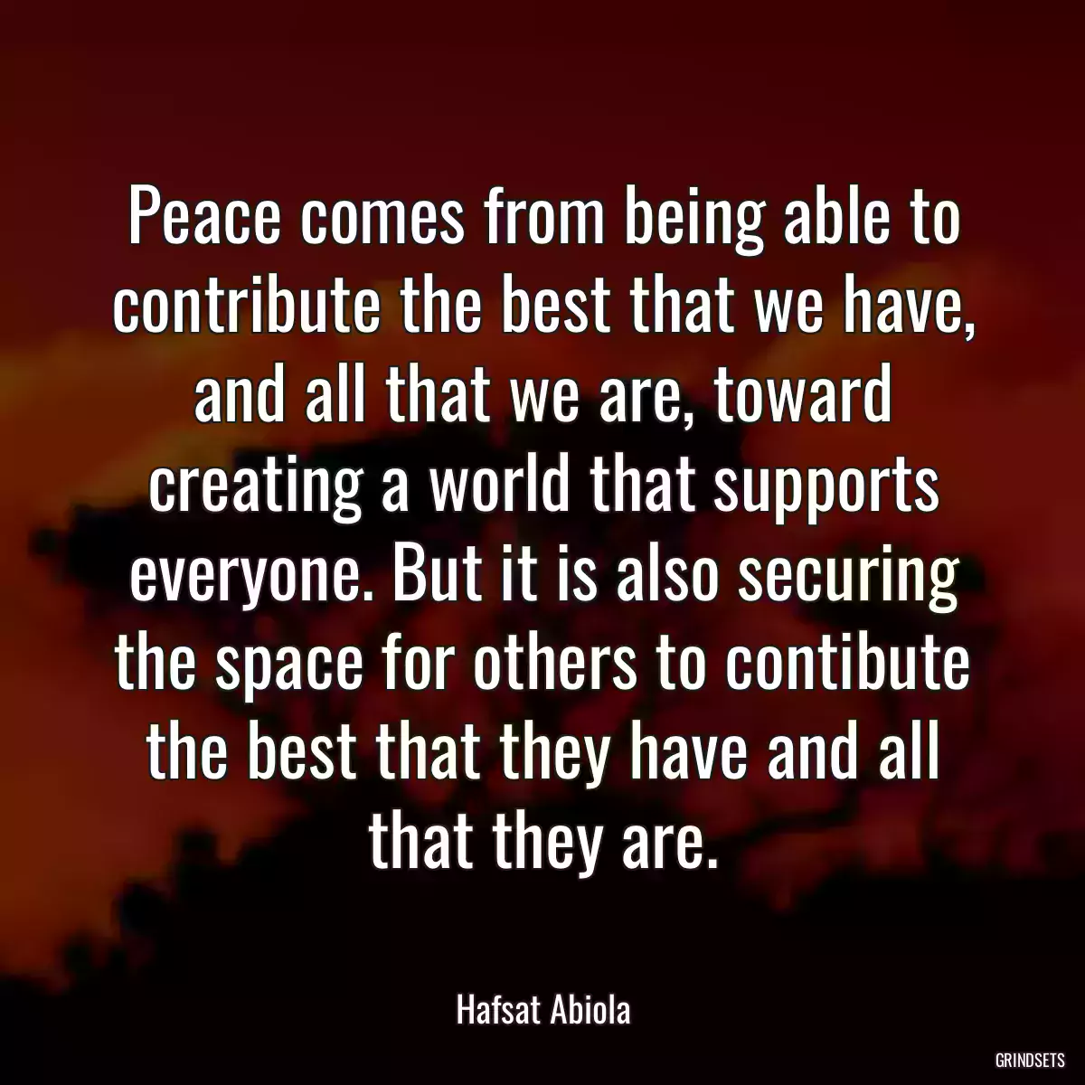 Peace comes from being able to contribute the best that we have, and all that we are, toward creating a world that supports everyone. But it is also securing the space for others to contibute the best that they have and all that they are.