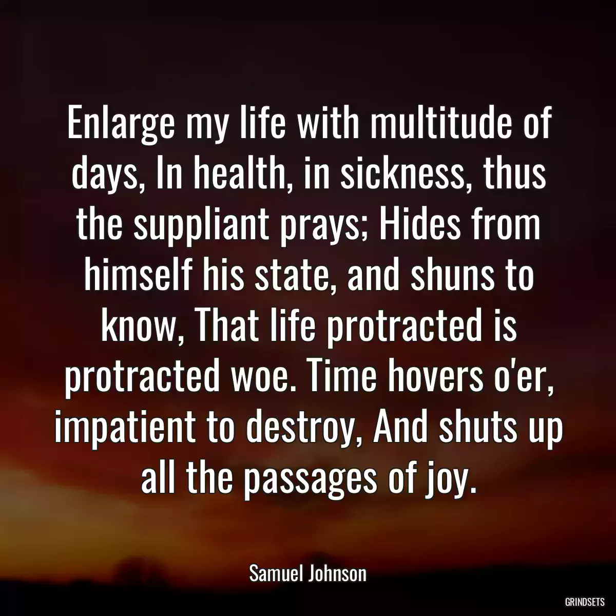 Enlarge my life with multitude of days, In health, in sickness, thus the suppliant prays; Hides from himself his state, and shuns to know, That life protracted is protracted woe. Time hovers o\'er, impatient to destroy, And shuts up all the passages of joy.