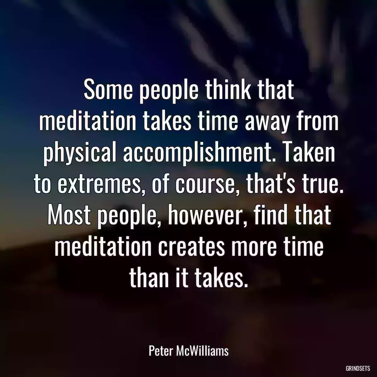 Some people think that meditation takes time away from physical accomplishment. Taken to extremes, of course, that\'s true. Most people, however, find that meditation creates more time than it takes.