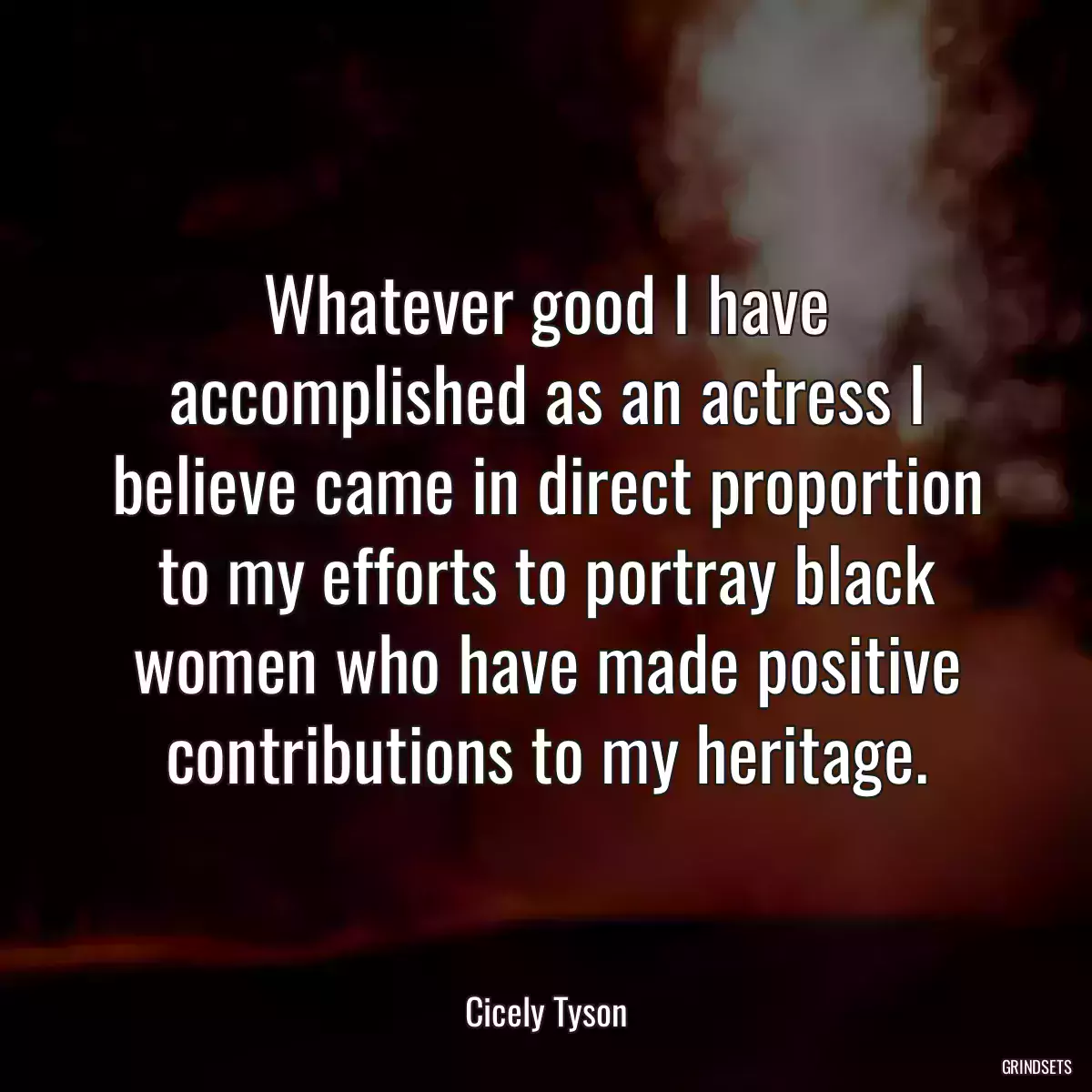 Whatever good I have accomplished as an actress I believe came in direct proportion to my efforts to portray black women who have made positive contributions to my heritage.