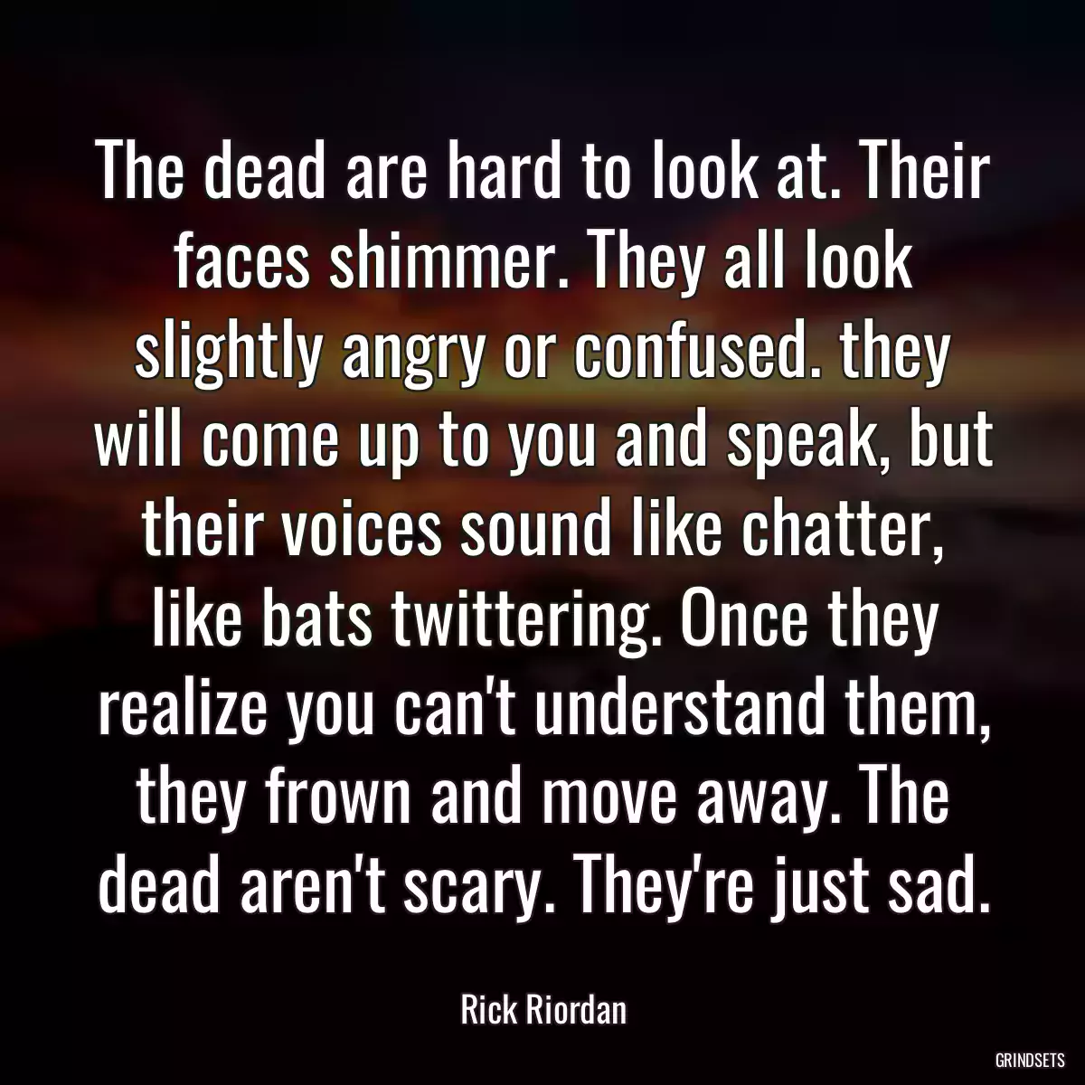 The dead are hard to look at. Their faces shimmer. They all look slightly angry or confused. they will come up to you and speak, but their voices sound like chatter, like bats twittering. Once they realize you can\'t understand them, they frown and move away. The dead aren\'t scary. They\'re just sad.