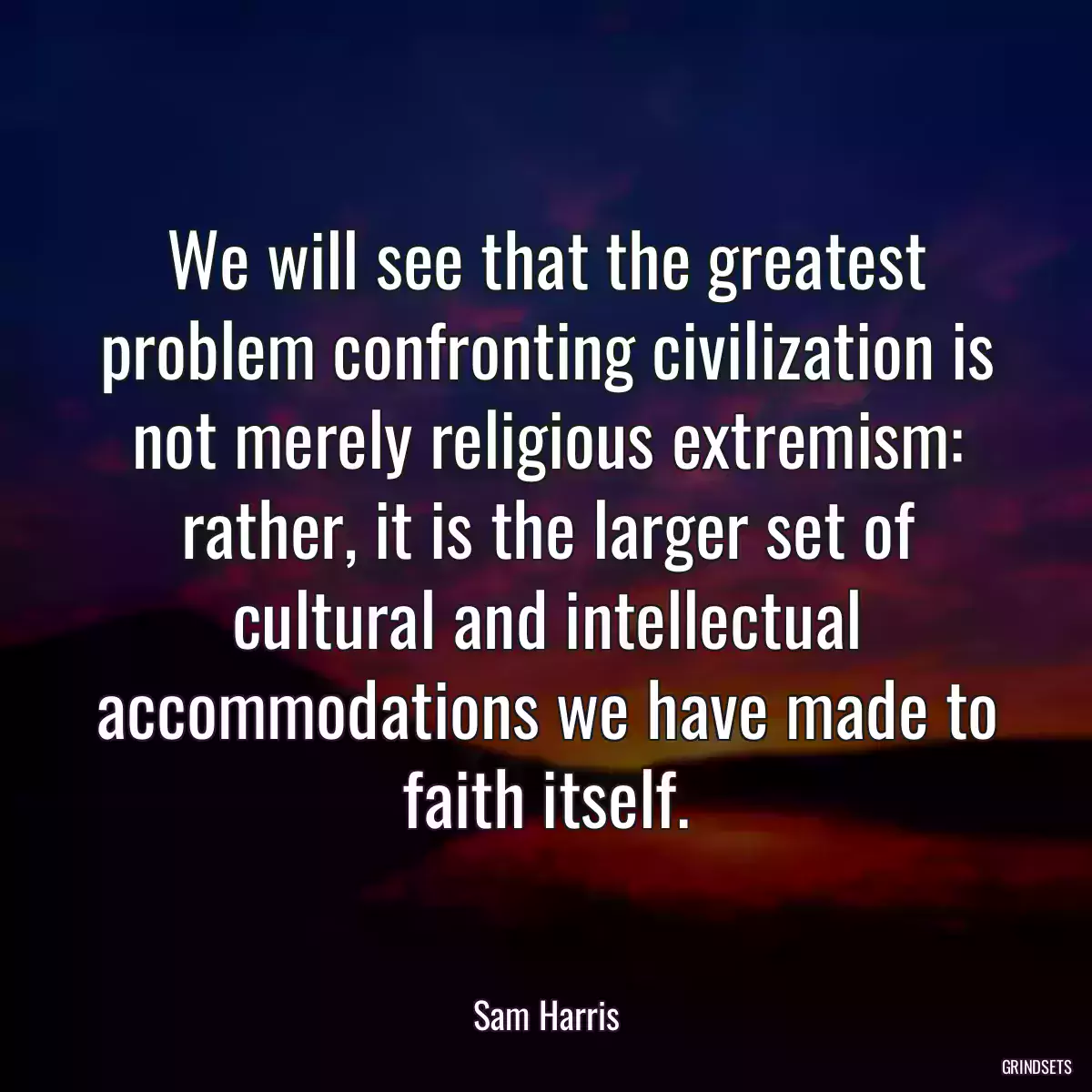 We will see that the greatest problem confronting civilization is not merely religious extremism: rather, it is the larger set of cultural and intellectual accommodations we have made to faith itself.