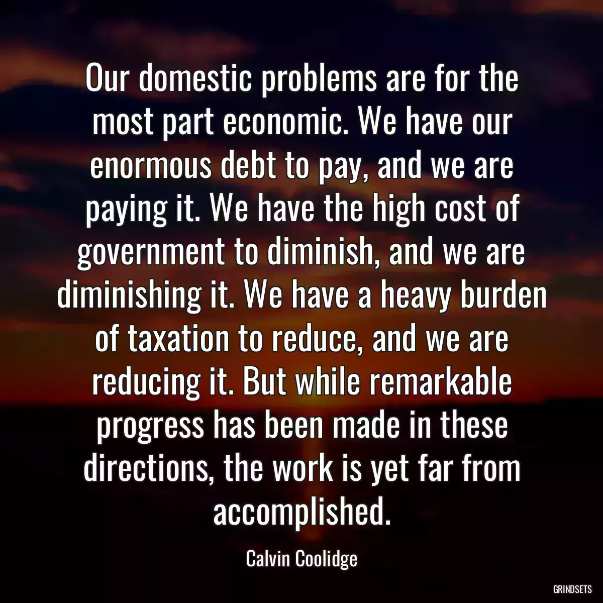 Our domestic problems are for the most part economic. We have our enormous debt to pay, and we are paying it. We have the high cost of government to diminish, and we are diminishing it. We have a heavy burden of taxation to reduce, and we are reducing it. But while remarkable progress has been made in these directions, the work is yet far from accomplished.