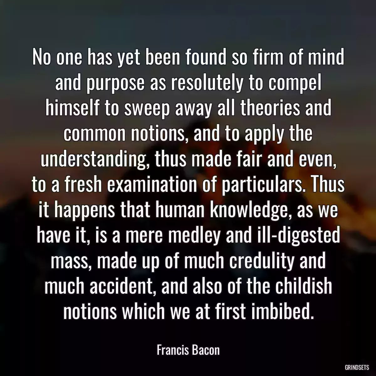 No one has yet been found so firm of mind and purpose as resolutely to compel himself to sweep away all theories and common notions, and to apply the understanding, thus made fair and even, to a fresh examination of particulars. Thus it happens that human knowledge, as we have it, is a mere medley and ill-digested mass, made up of much credulity and much accident, and also of the childish notions which we at first imbibed.