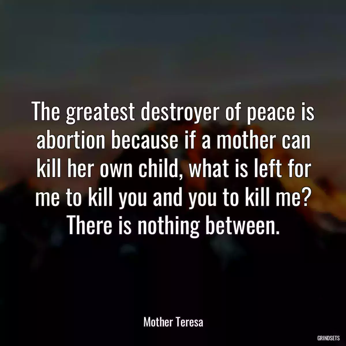 The greatest destroyer of peace is abortion because if a mother can kill her own child, what is left for me to kill you and you to kill me? There is nothing between.