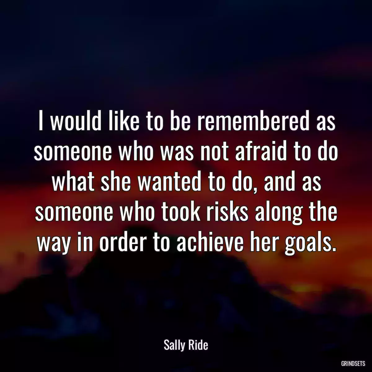 I would like to be remembered as someone who was not afraid to do what she wanted to do, and as someone who took risks along the way in order to achieve her goals.