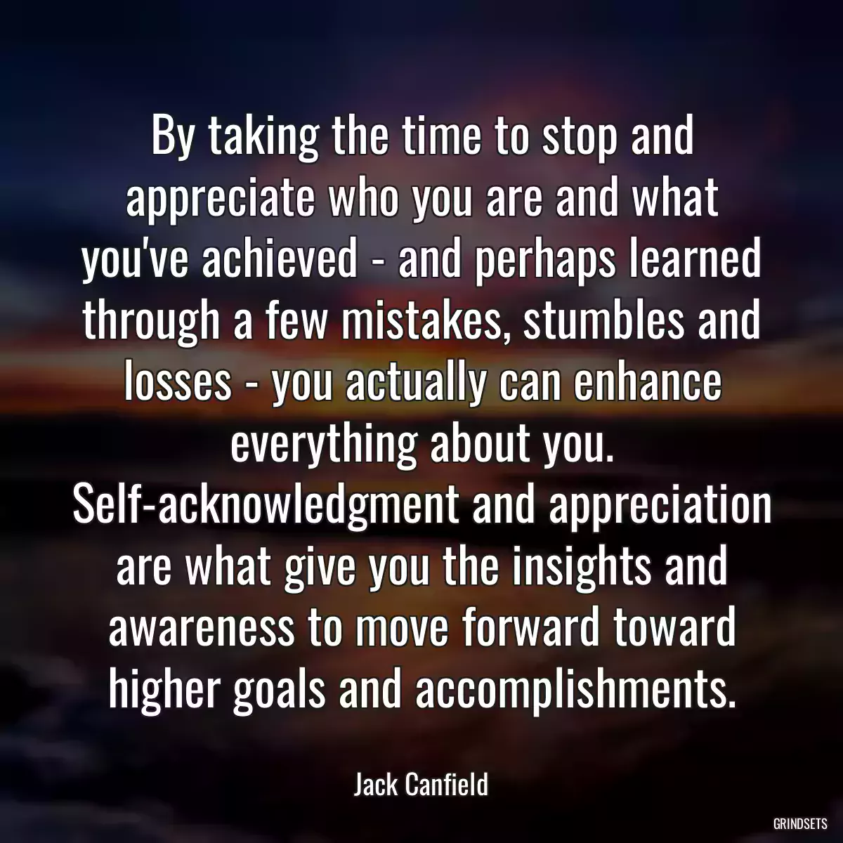 By taking the time to stop and appreciate who you are and what you\'ve achieved - and perhaps learned through a few mistakes, stumbles and losses - you actually can enhance everything about you. Self-acknowledgment and appreciation are what give you the insights and awareness to move forward toward higher goals and accomplishments.