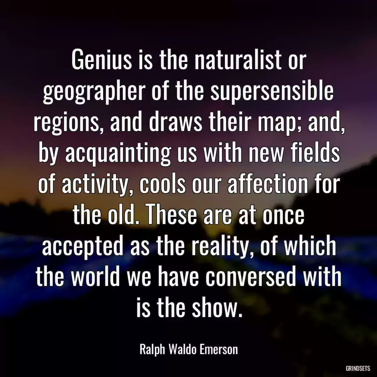 Genius is the naturalist or geographer of the supersensible regions, and draws their map; and, by acquainting us with new fields of activity, cools our affection for the old. These are at once accepted as the reality, of which the world we have conversed with is the show.