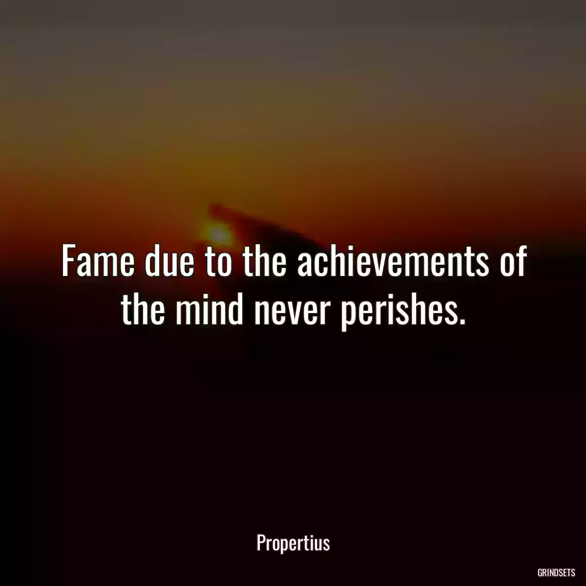 Fame due to the achievements of the mind never perishes.