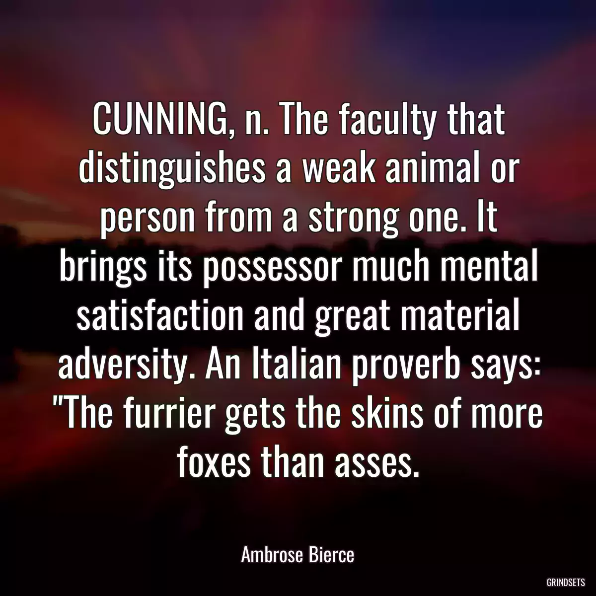 CUNNING, n. The faculty that distinguishes a weak animal or person from a strong one. It brings its possessor much mental satisfaction and great material adversity. An Italian proverb says: \