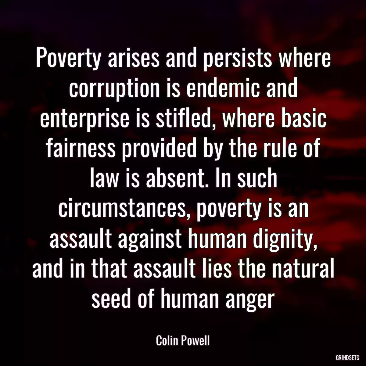 Poverty arises and persists where corruption is endemic and enterprise is stifled, where basic fairness provided by the rule of law is absent. In such circumstances, poverty is an assault against human dignity, and in that assault lies the natural seed of human anger