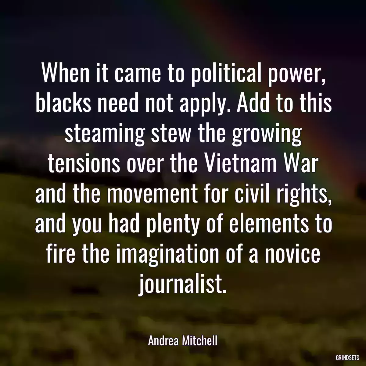 When it came to political power, blacks need not apply. Add to this steaming stew the growing tensions over the Vietnam War and the movement for civil rights, and you had plenty of elements to fire the imagination of a novice journalist.