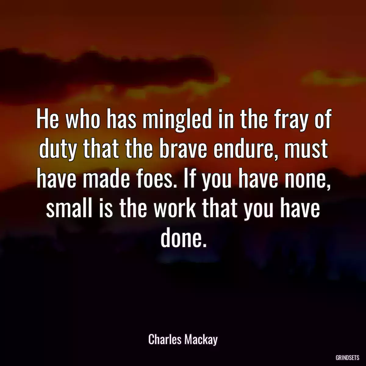 He who has mingled in the fray of duty that the brave endure, must have made foes. If you have none, small is the work that you have done.