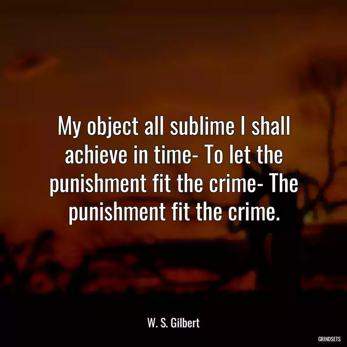 My object all sublime I shall achieve in time- To let the punishment fit the crime- The punishment fit the crime.