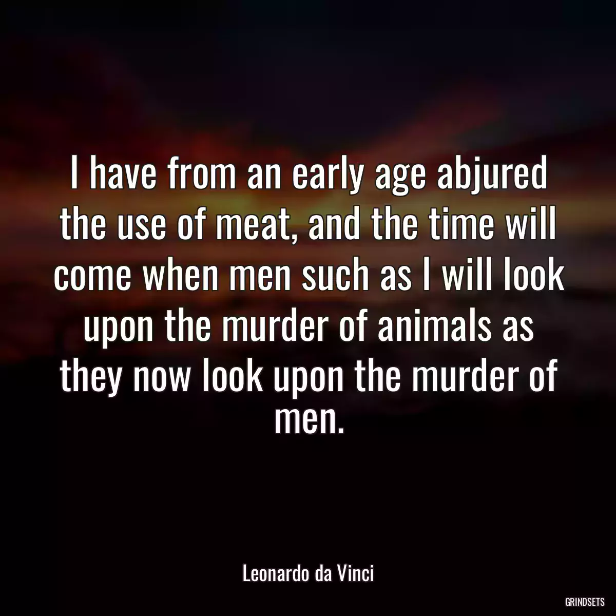 I have from an early age abjured the use of meat, and the time will come when men such as I will look upon the murder of animals as they now look upon the murder of men.