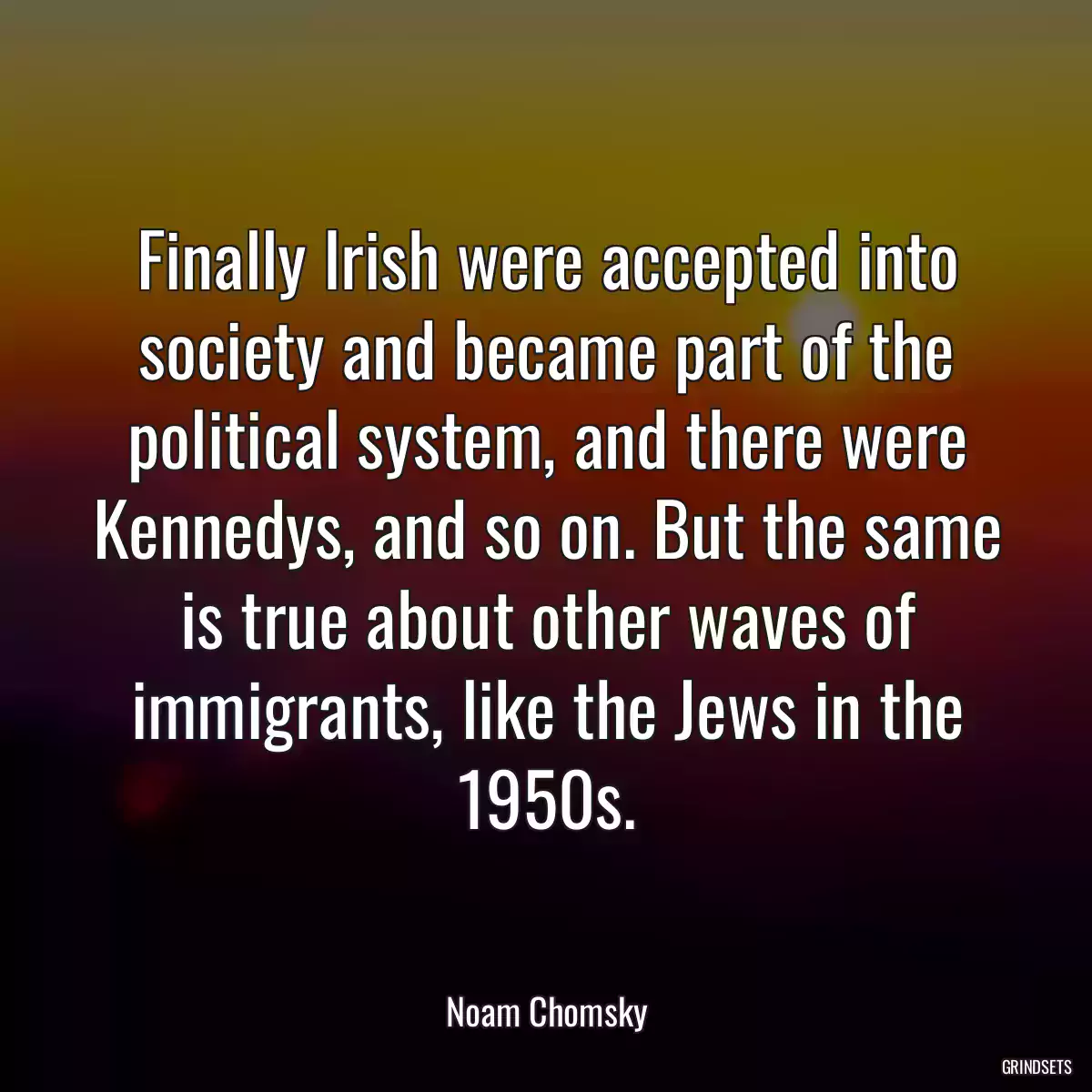 Finally Irish were accepted into society and became part of the political system, and there were Kennedys, and so on. But the same is true about other waves of immigrants, like the Jews in the 1950s.