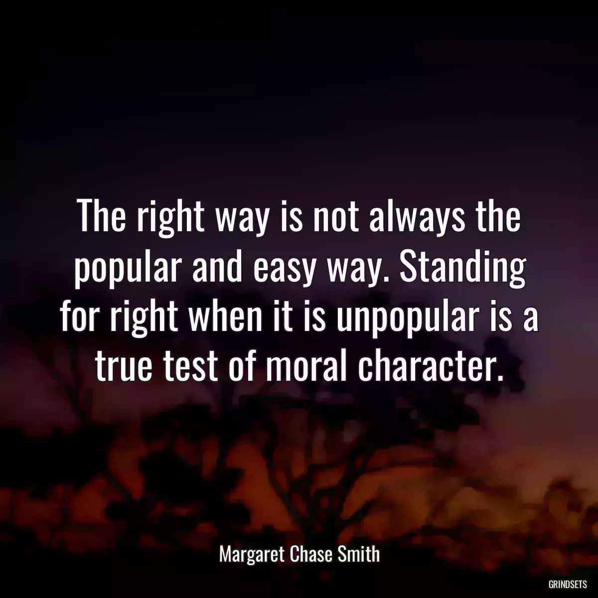 The right way is not always the popular and easy way. Standing for right when it is unpopular is a true test of moral character.