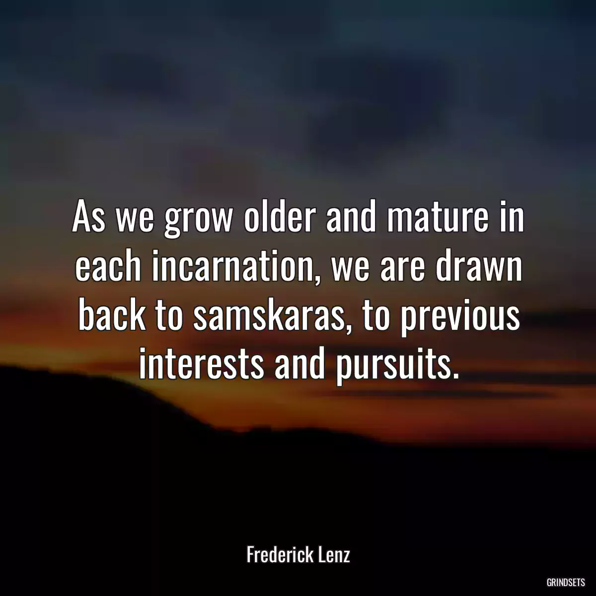 As we grow older and mature in each incarnation, we are drawn back to samskaras, to previous interests and pursuits.