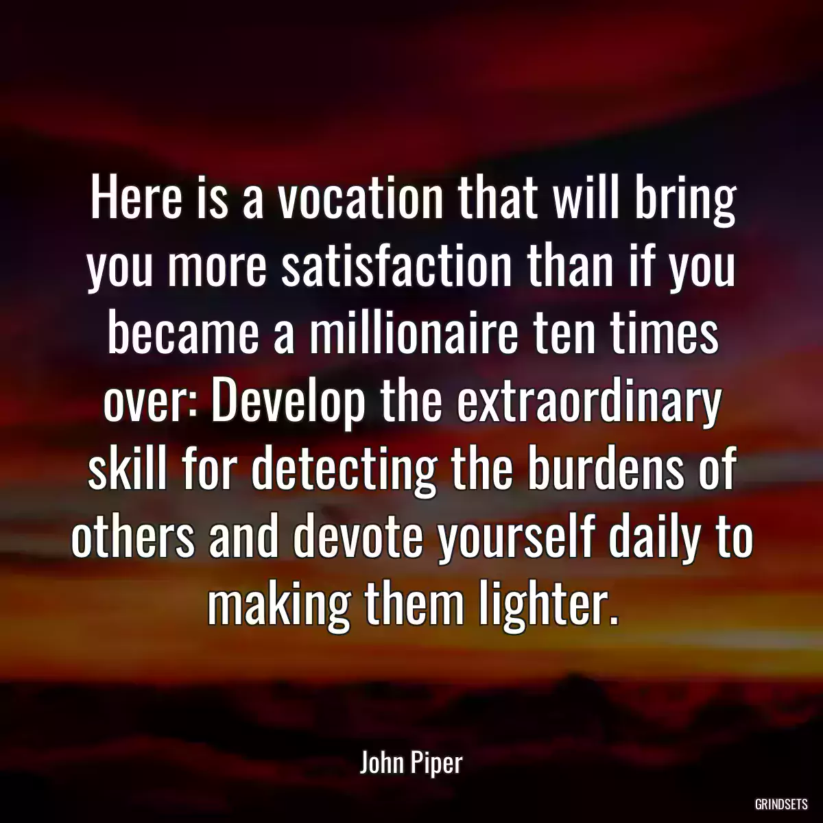 Here is a vocation that will bring you more satisfaction than if you became a millionaire ten times over: Develop the extraordinary skill for detecting the burdens of others and devote yourself daily to making them lighter.