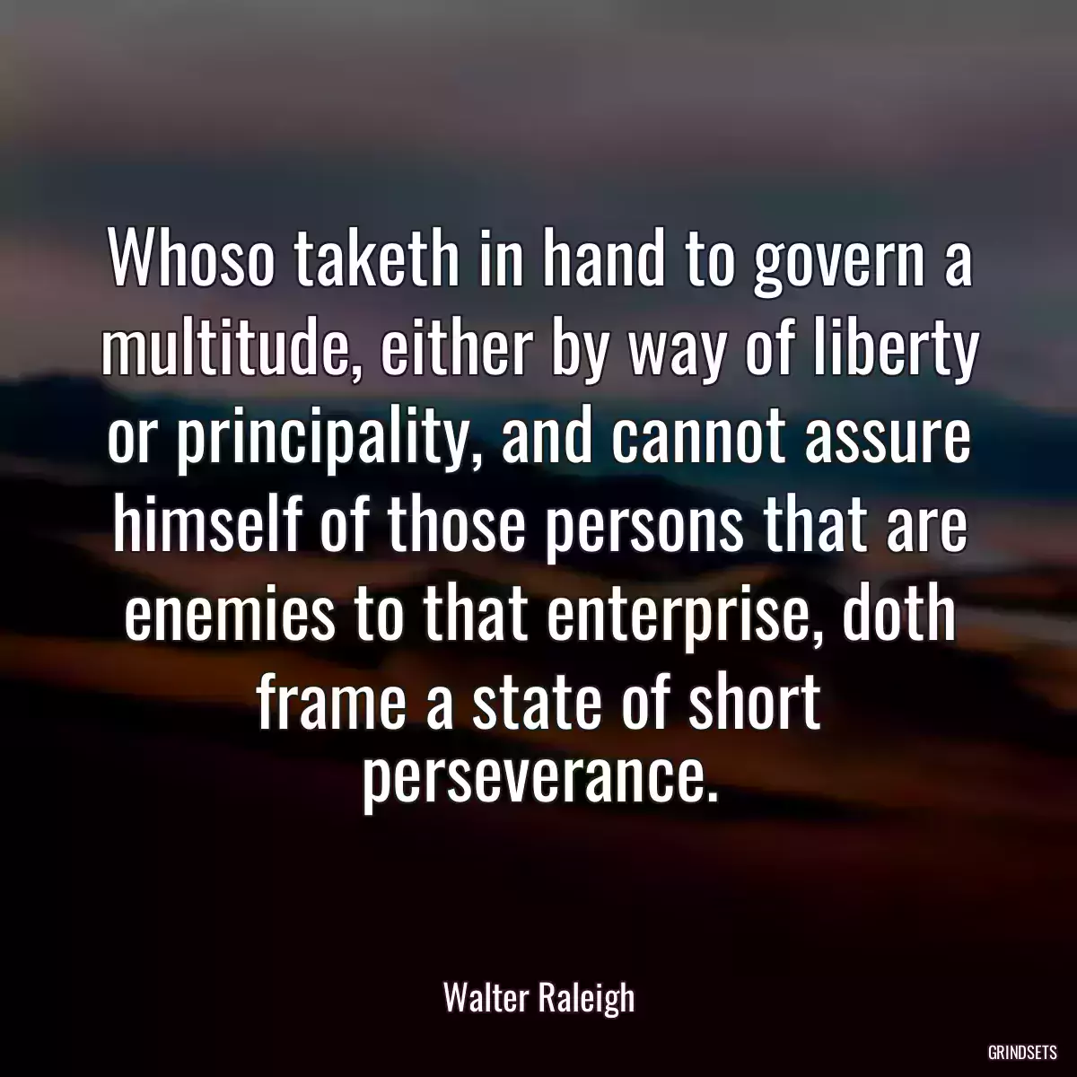 Whoso taketh in hand to govern a multitude, either by way of liberty or principality, and cannot assure himself of those persons that are enemies to that enterprise, doth frame a state of short perseverance.