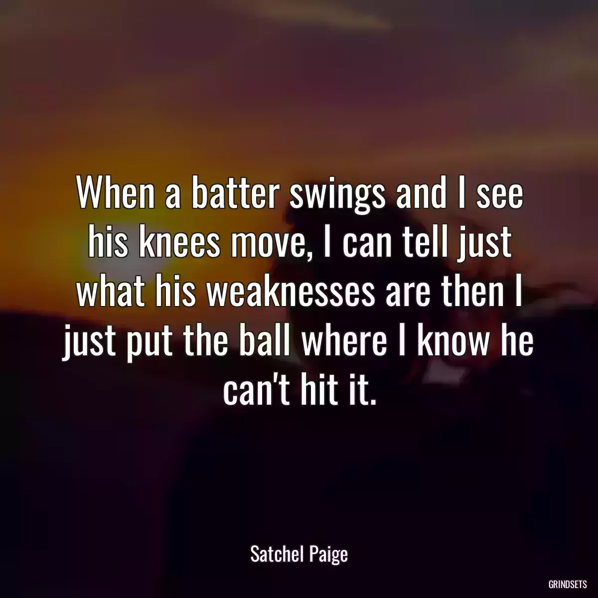 When a batter swings and I see his knees move, I can tell just what his weaknesses are then I just put the ball where I know he can\'t hit it.